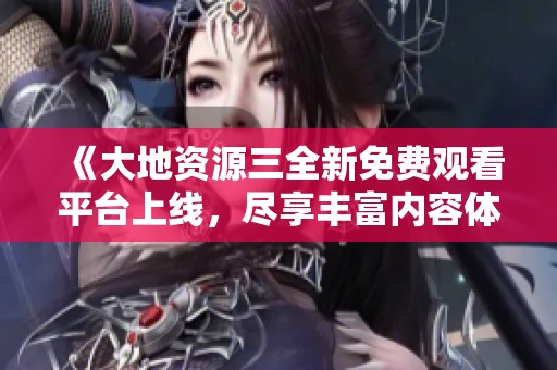 《大地资源三全新免费观看平台上线，尽享丰富内容体验》