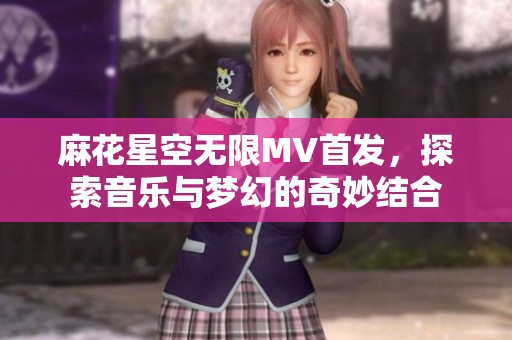 麻花星空无限MV首发，探索音乐与梦幻的奇妙结合