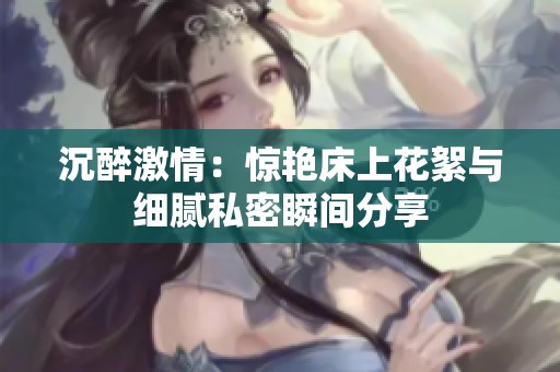 沉醉激情：惊艳床上花絮与细腻私密瞬间分享