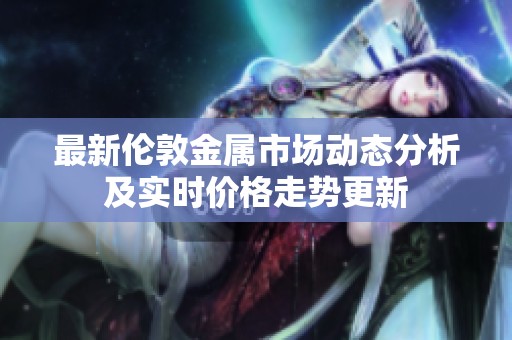最新伦敦金属市场动态分析及实时价格走势更新