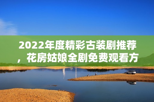 2022年度精彩古装剧推荐，花房姑娘全剧免费观看方法解析
