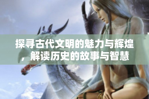 探寻古代文明的魅力与辉煌，解读历史的故事与智慧