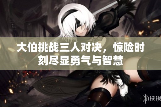 大伯挑战三人对决，惊险时刻尽显勇气与智慧