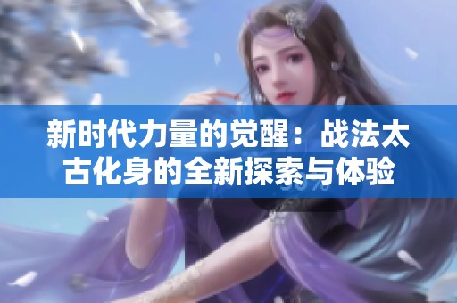 新时代力量的觉醒：战法太古化身的全新探索与体验