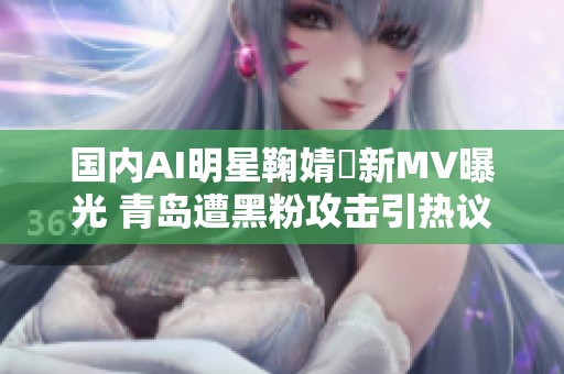 国内AI明星鞠婧祎新MV曝光 青岛遭黑粉攻击引热议