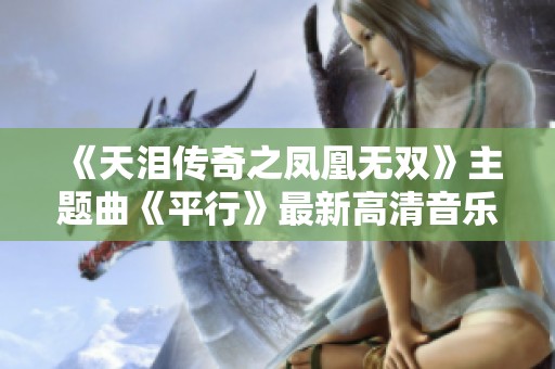 《天泪传奇之凤凰无双》主题曲《平行》最新高清音乐视频精彩呈现