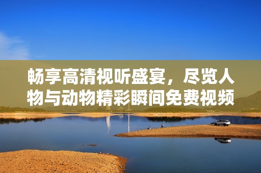 畅享高清视听盛宴，尽览人物与动物精彩瞬间免费视频播放