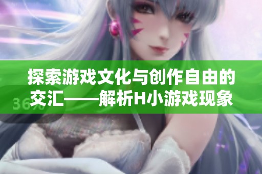 探索游戏文化与创作自由的交汇——解析H小游戏现象与蒂法的关系