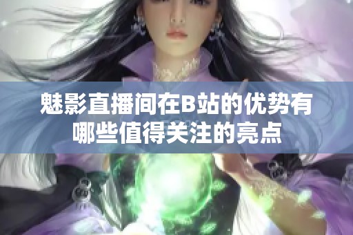 魅影直播间在B站的优势有哪些值得关注的亮点