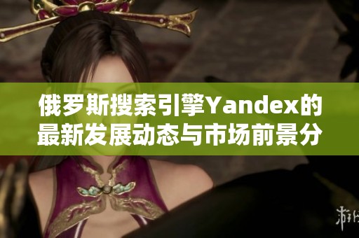 俄罗斯搜索引擎Yandex的最新发展动态与市场前景分析