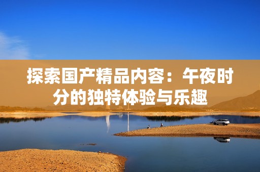 探索国产精品内容：午夜时分的独特体验与乐趣