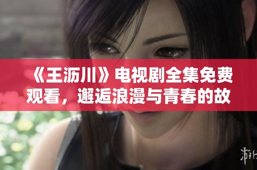 《王沥川》电视剧全集免费观看，邂逅浪漫与青春的故事