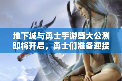 地下城与勇士手游盛大公测即将开启，勇士们准备迎接新冒险！