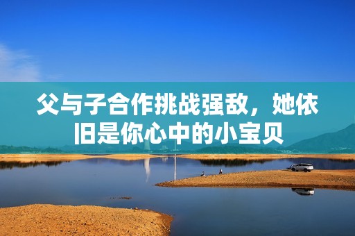 父与子合作挑战强敌，她依旧是你心中的小宝贝