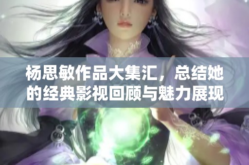 杨思敏作品大集汇，总结她的经典影视回顾与魅力展现