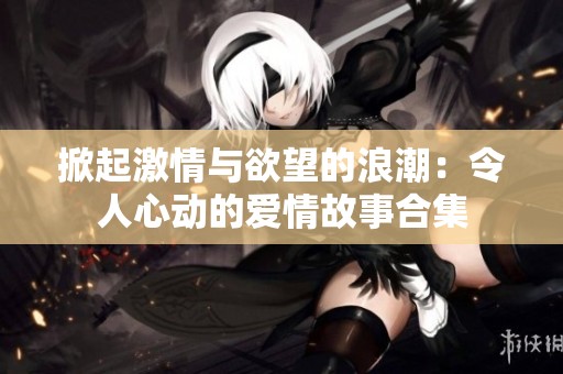 掀起激情与欲望的浪潮：令人心动的爱情故事合集