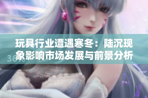 玩具行业遭遇寒冬：陆沉现象影响市场发展与前景分析
