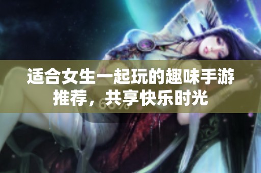 适合女生一起玩的趣味手游推荐，共享快乐时光