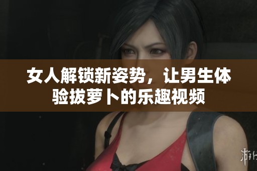 女人解锁新姿势，让男生体验拔萝卜的乐趣视频