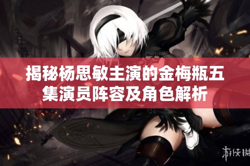 揭秘杨思敏主演的金梅瓶五集演员阵容及角色解析