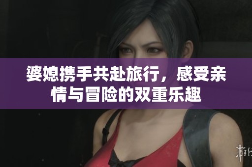 婆媳携手共赴旅行，感受亲情与冒险的双重乐趣