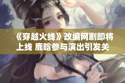 《穿越火线》改编网剧即将上线 鹿晗参与演出引发关注