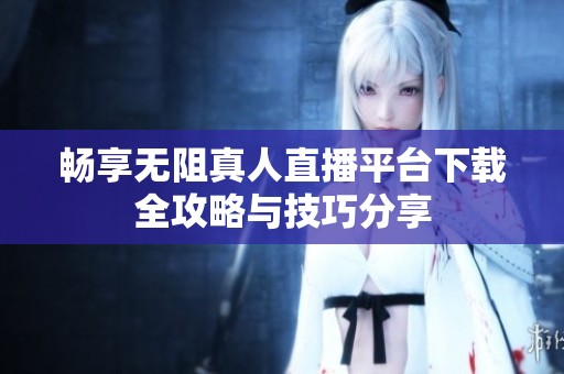 畅享无阻真人直播平台下载全攻略与技巧分享