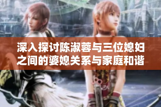 深入探讨陈淑蓉与三位媳妇之间的婆媳关系与家庭和谐之道