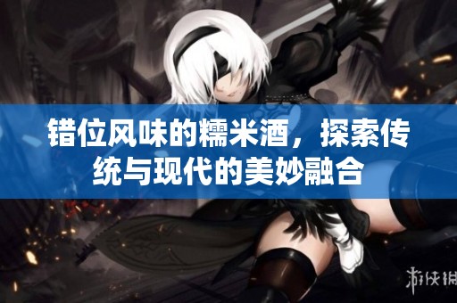 错位风味的糯米酒，探索传统与现代的美妙融合