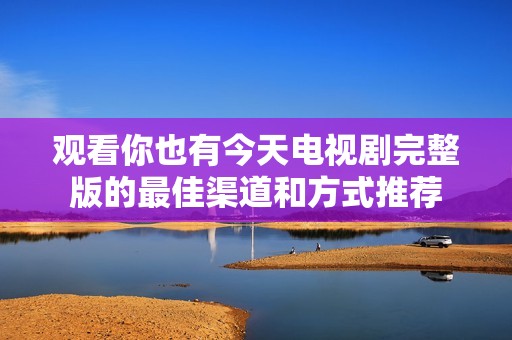 观看你也有今天电视剧完整版的最佳渠道和方式推荐