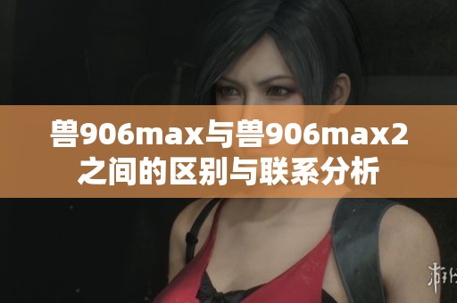 兽906max与兽906max2之间的区别与联系分析