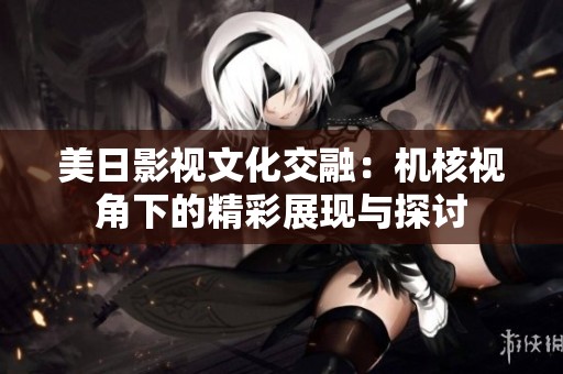 美日影视文化交融：机核视角下的精彩展现与探讨