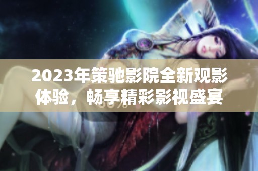 2023年策驰影院全新观影体验，畅享精彩影视盛宴