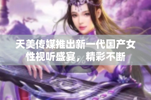 天美传媒推出新一代国产女性视听盛宴，精彩不断