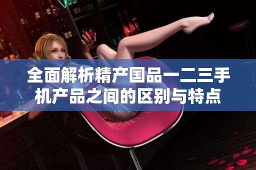 全面解析精产国品一二三手机产品之间的区别与特点