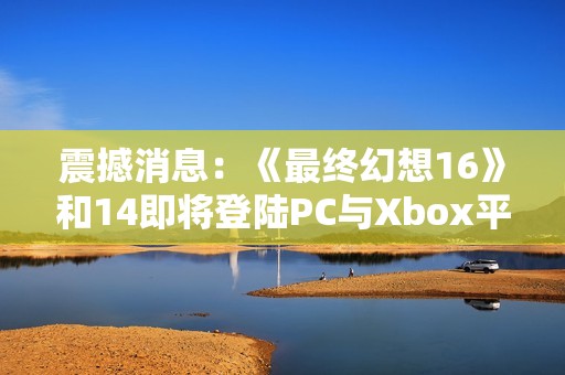 震撼消息：《最终幻想16》和14即将登陆PC与Xbox平台