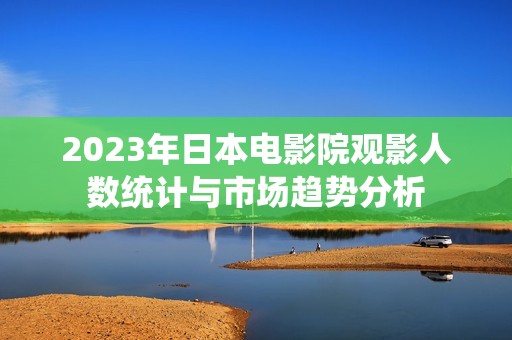 2023年日本电影院观影人数统计与市场趋势分析
