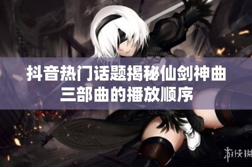 抖音热门话题揭秘仙剑神曲三部曲的播放顺序