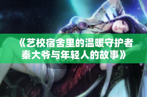 《艺校宿舍里的温暖守护者秦大爷与年轻人的故事》
