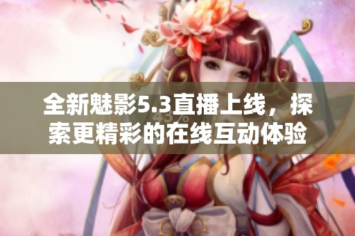 全新魅影5.3直播上线，探索更精彩的在线互动体验