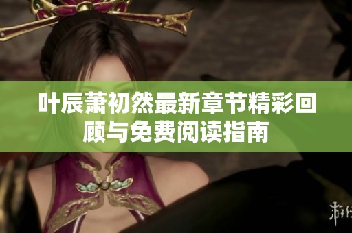 叶辰萧初然最新章节精彩回顾与免费阅读指南