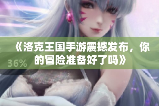 《洛克王国手游震撼发布，你的冒险准备好了吗》