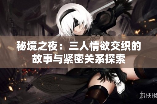 秘境之夜：三人情欲交织的故事与紧密关系探索