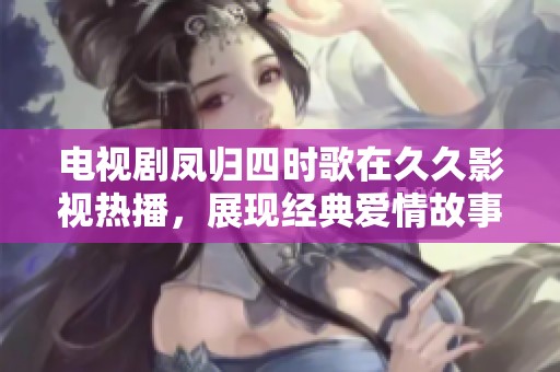 电视剧凤归四时歌在久久影视热播，展现经典爱情故事的全新视角