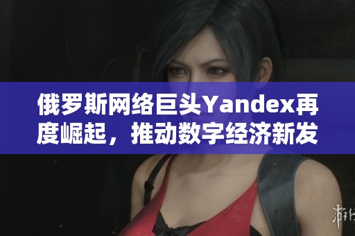 俄罗斯网络巨头Yandex再度崛起，推动数字经济新发展