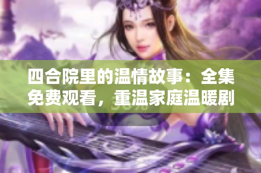 四合院里的温情故事：全集免费观看，重温家庭温暖剧集