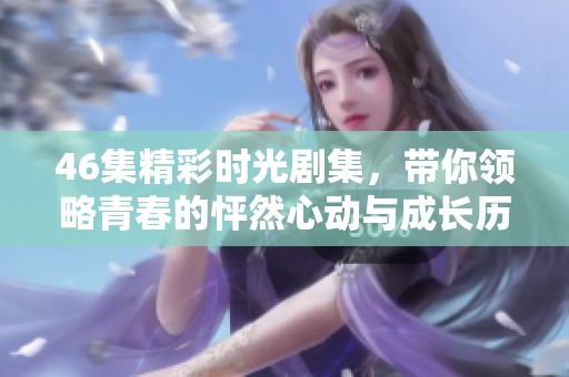 46集精彩时光剧集，带你领略青春的怦然心动与成长历程