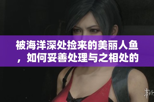 被海洋深处捡来的美丽人鱼，如何妥善处理与之相处的问题