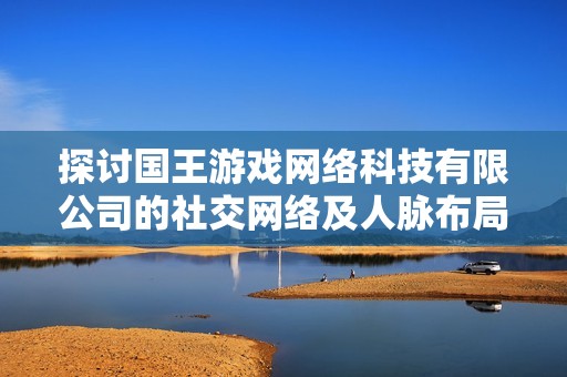 探讨国王游戏网络科技有限公司的社交网络及人脉布局情况