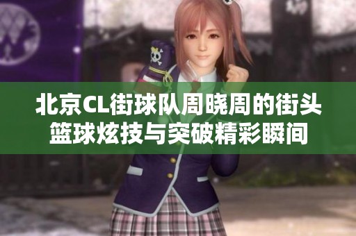 北京CL街球队周晓周的街头篮球炫技与突破精彩瞬间